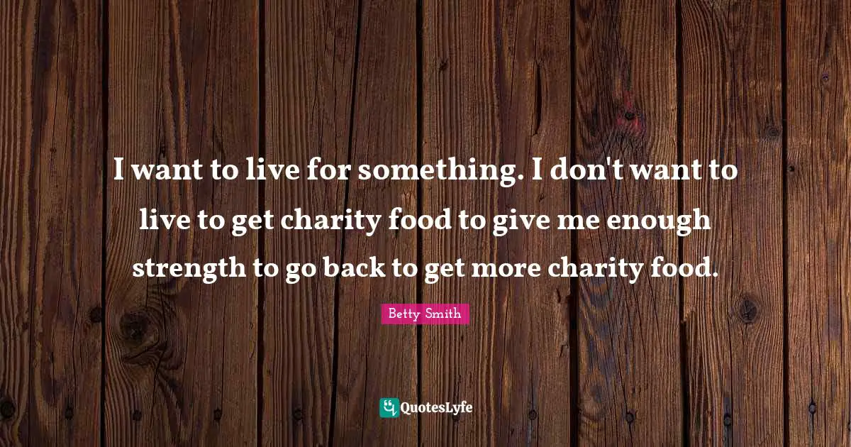 Betty  Smith Quotes: "I want to live for something. I don't want to live to get charity food to give me enough strength to go back to get more charity food."