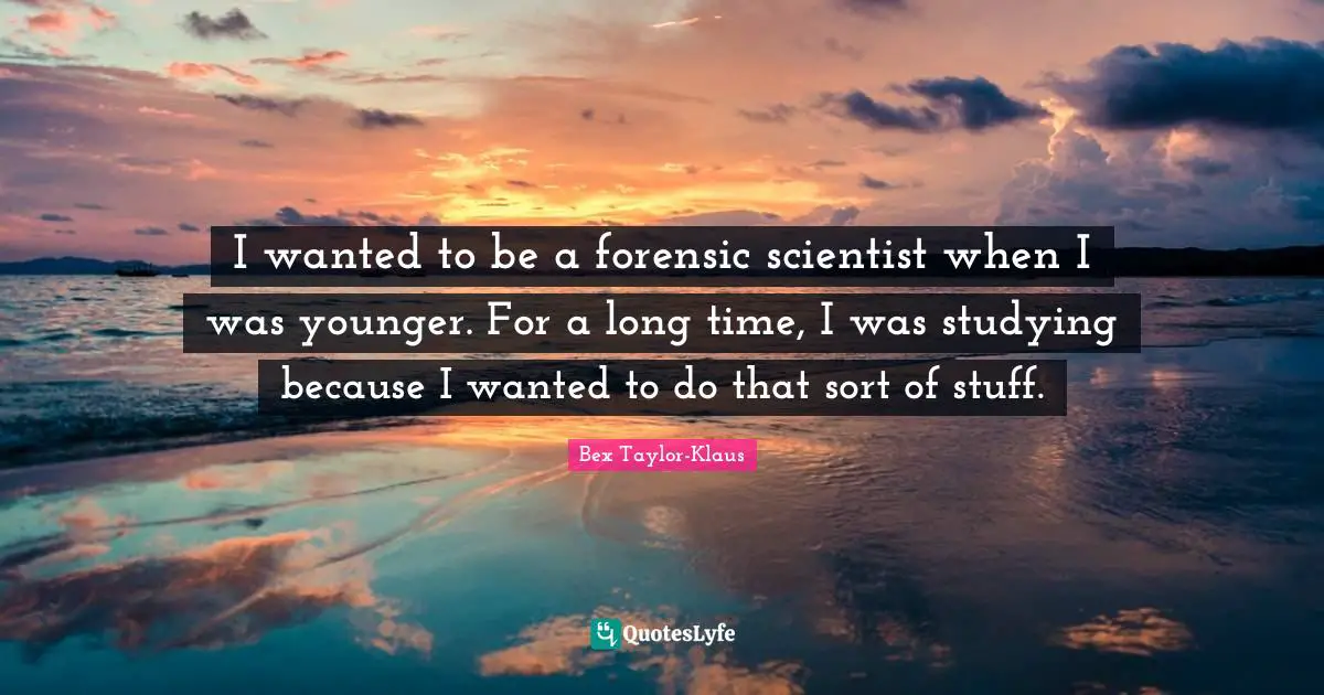 I wanted to be a forensic scientist when I was younger. For a long time, I was studying because I wanted to do that sort of stuff.