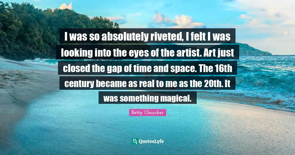I was so absolutely riveted, I felt I was looking into the eyes of the artist. Art just closed the gap of time and space. The 16th century became as real to me as the 20th. It was something magical.