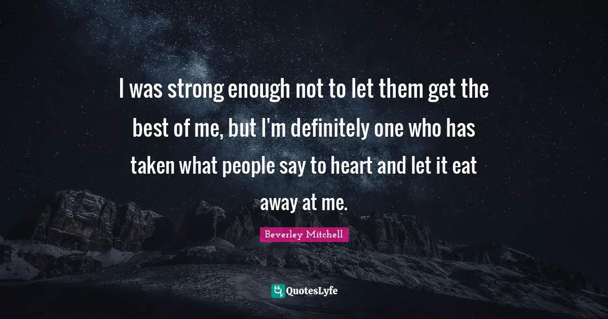 I was strong enough not to let them get the best of me, but I'm definitely one who has taken what people say to heart and let it eat away at me.