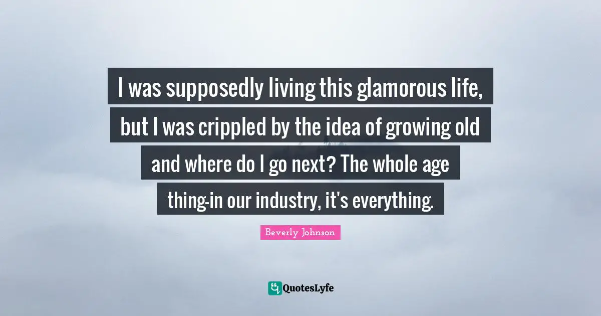Glamorous Quotes: "I was supposedly living this glamorous life, but I was crippled by the idea of growing old and where do I go next? The whole age thing—in our industry, it's everything."