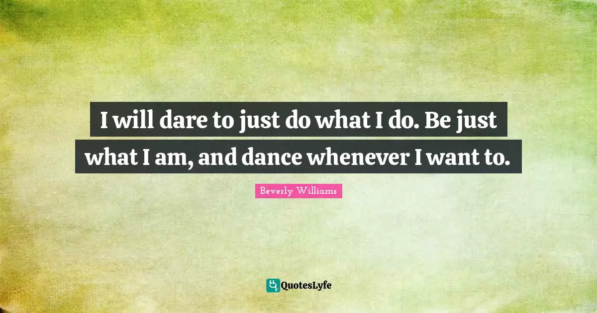 I will dare to just do what I do. Be just what I am, and dance whenever I want to.