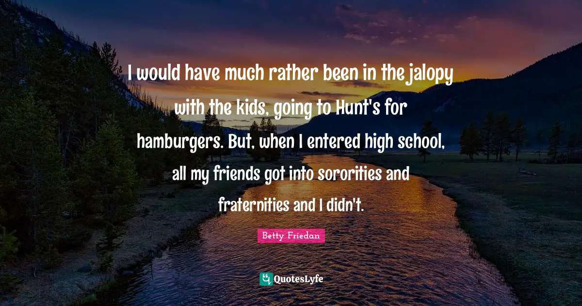 Betty Friedan Quotes: "I would have much rather been in the jalopy with the kids, going to Hunt's for hamburgers. But, when I entered high school, all my friends got into sororities and fraternities and I didn't."