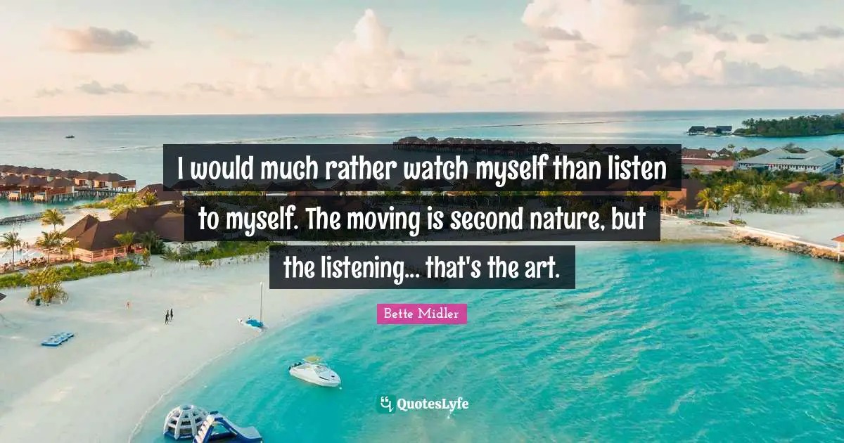 I would much rather watch myself than listen to myself. The moving is second nature, but the listening... that's the art.