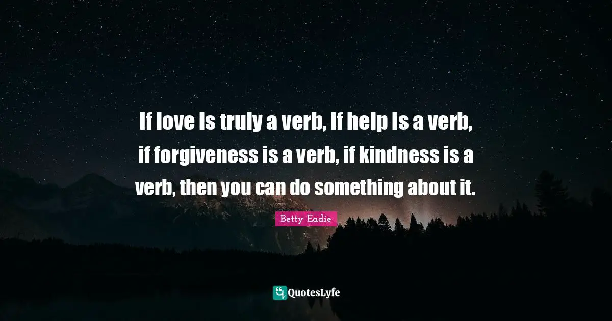 If love is truly a verb, if help is a verb, if forgiveness is a verb, if kindness is a verb, then you can do something about it.