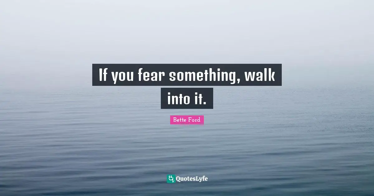 If you fear something, walk into it.