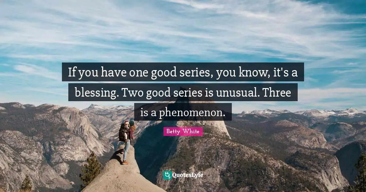 If you have one good series, you know, it's a blessing. Two good series is unusual. Three is a phenomenon.