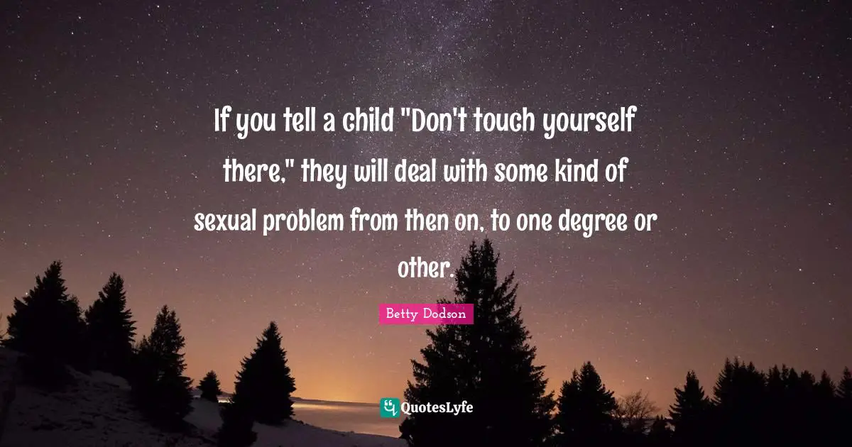 If you tell a child "Don't touch yourself there," they will deal with some kind of sexual problem from then on, to one degree or other.