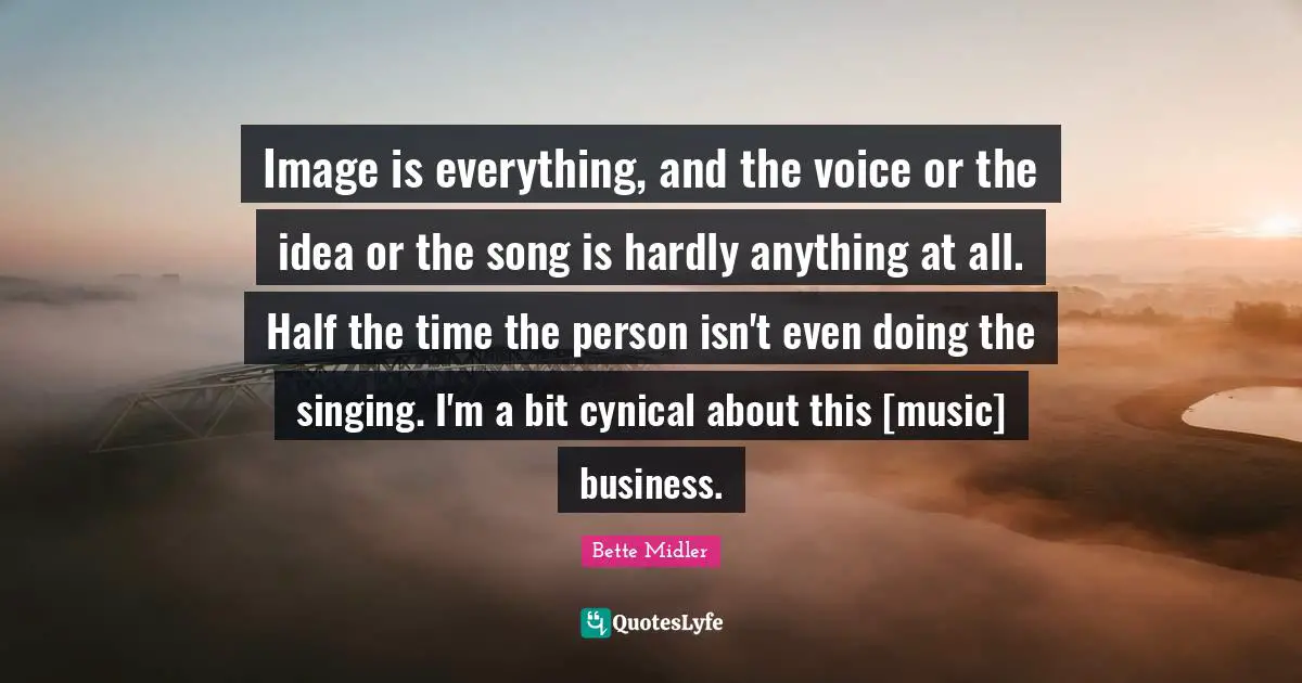 Image is everything, and the voice or the idea or the song is hardly anything at all. Half the time the person isn't even doing the singing. I'm a bit cynical about this [music] business.