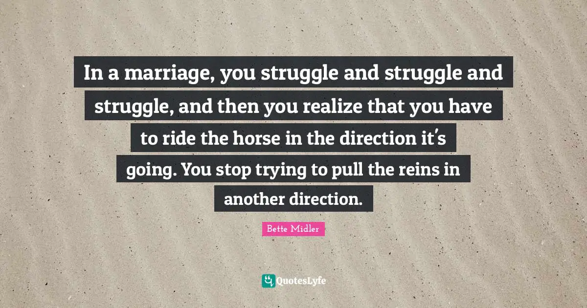 Reins Quotes: "In a marriage, you struggle and struggle and struggle, and then you realize that you have to ride the horse in the direction it's going. You stop trying to pull the reins in another direction."