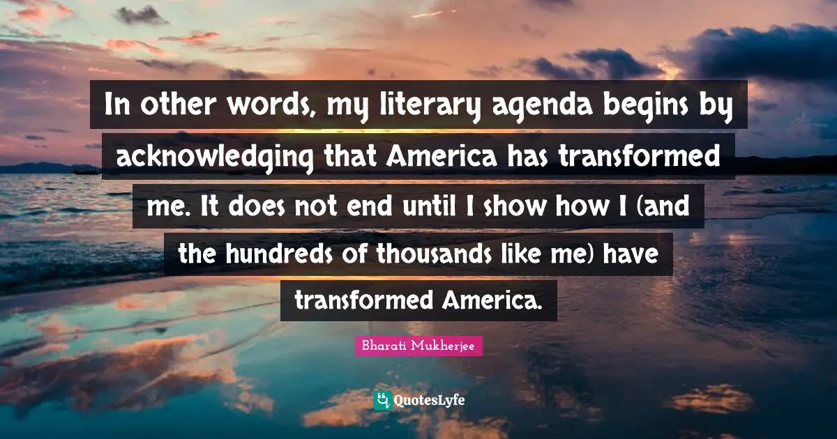In other words, my literary agenda begins by acknowledging that America has transformed me. It does not end until I show how I (and the hundreds of thousands like me) have transformed America.
