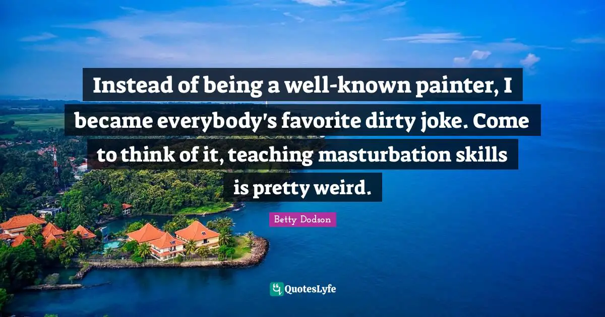 Instead of being a well-known painter, I became everybody's favorite dirty joke. Come to think of it, teaching masturbation skills is pretty weird.