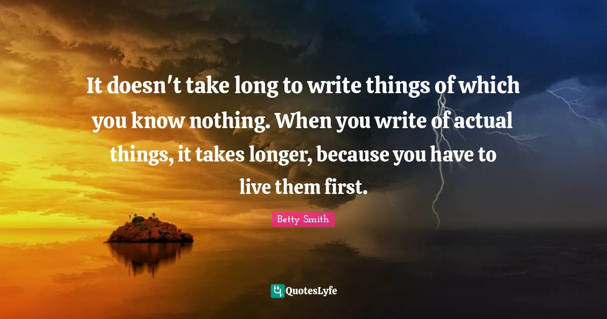 Betty  Smith Quotes: "It doesn't take long to write things of which you know nothing. When you write of actual things, it takes longer, because you have to live them first."