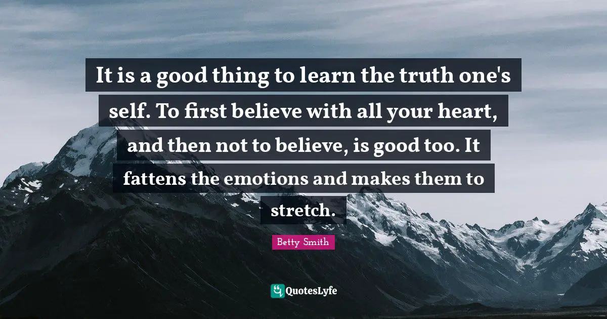 Betty  Smith Quotes: "It is a good thing to learn the truth one's self. To first believe with all your heart, and then not to believe, is good too. It fattens the emotions and makes them to stretch."