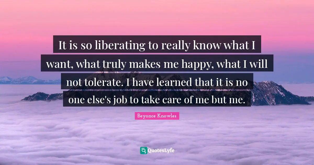 It is so liberating to really know what I want, what truly makes me happy, what I will not tolerate. I have learned that it is no one else's job to take care of me but me.