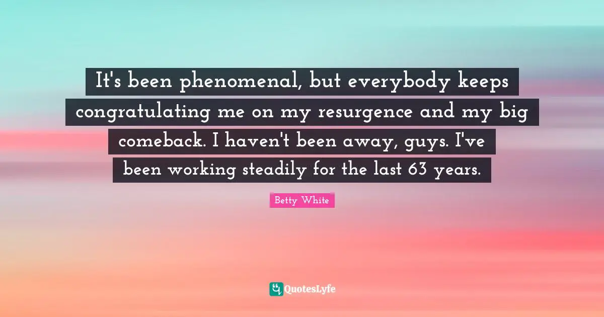 It's been phenomenal, but everybody keeps congratulating me on my resurgence and my big comeback. I haven't been away, guys. I've been working steadily for the last 63 years.
