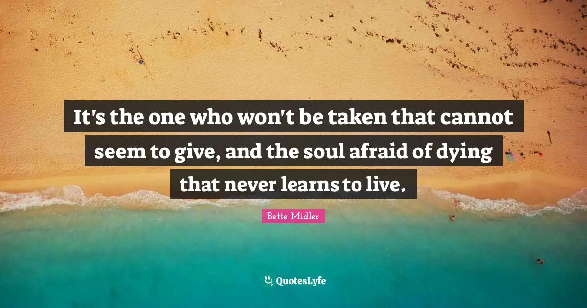It's the one who won't be taken that cannot seem to give, and the soul afraid of dying that never learns to live.