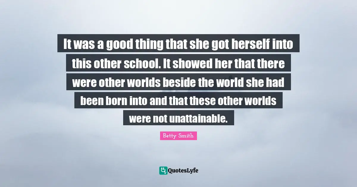 Betty  Smith Quotes: "It was a good thing that she got herself into this other school. It showed her that there were other worlds beside the world she had been born into and that these other worlds were not unattainable."
