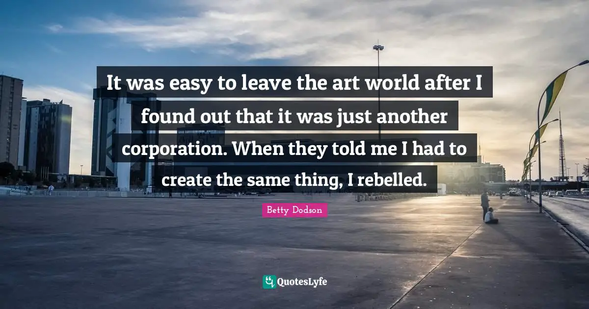 It was easy to leave the art world after I found out that it was just another corporation. When they told me I had to create the same thing, I rebelled.