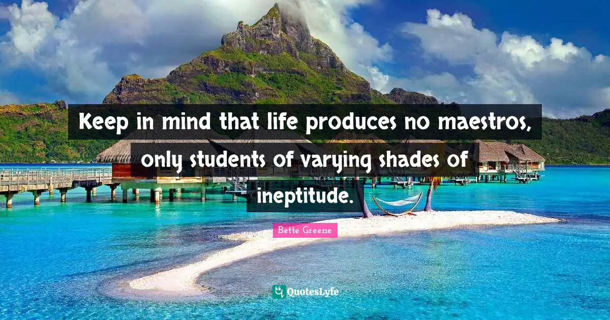 Keep in mind that life produces no maestros, only students of varying shades of ineptitude.