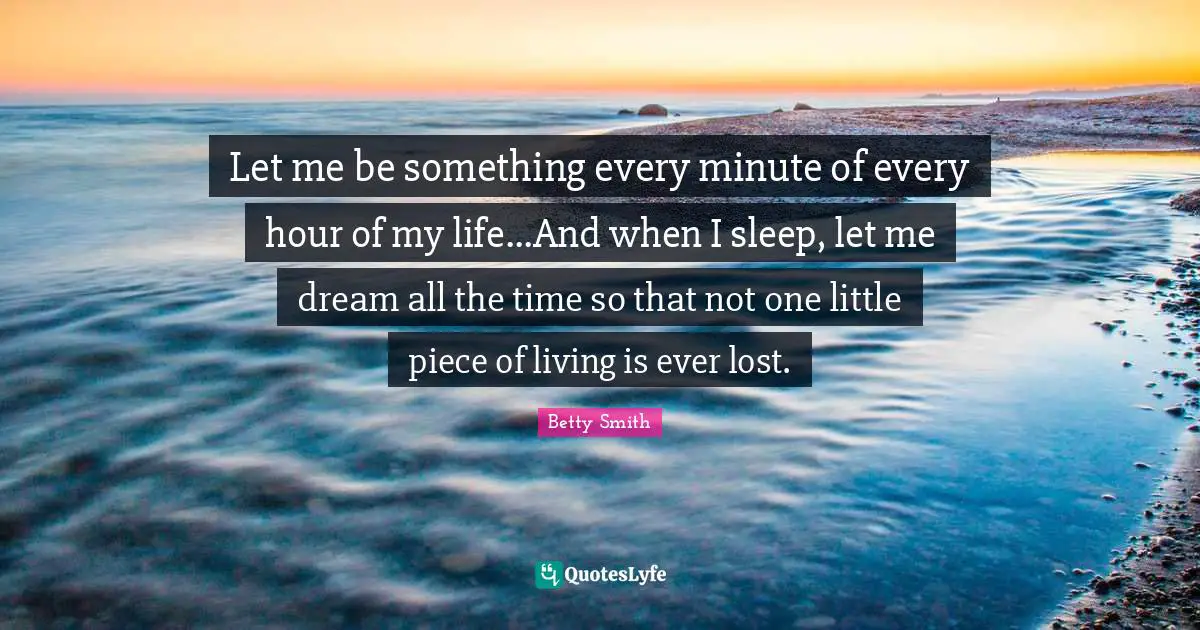 Betty  Smith Quotes: "Let me be something every minute of every hour of my life...And when I sleep, let me dream all the time so that not one little piece of living is ever lost."