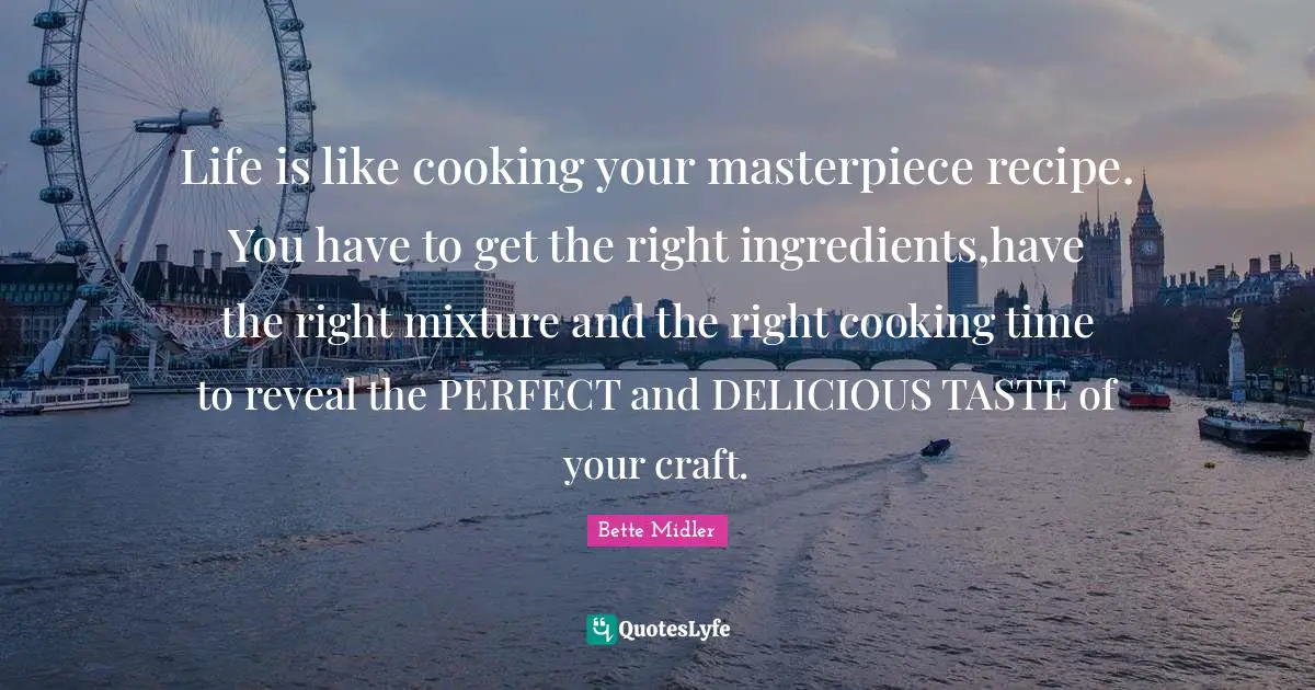 Life is like cooking your masterpiece recipe. You have to get the right ingredients,have the right mixture and the right cooking time to reveal the PERFECT and DELICIOUS TASTE of your craft.