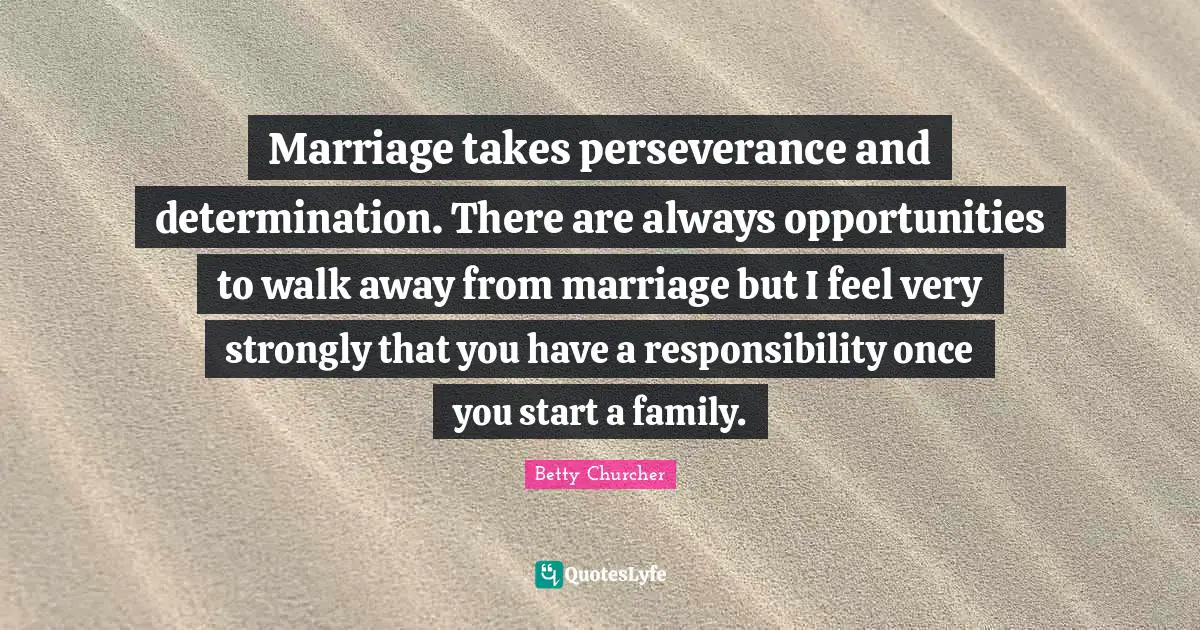 Marriage takes perseverance and determination. There are always opportunities to walk away from marriage but I feel very strongly that you have a responsibility once you start a family.