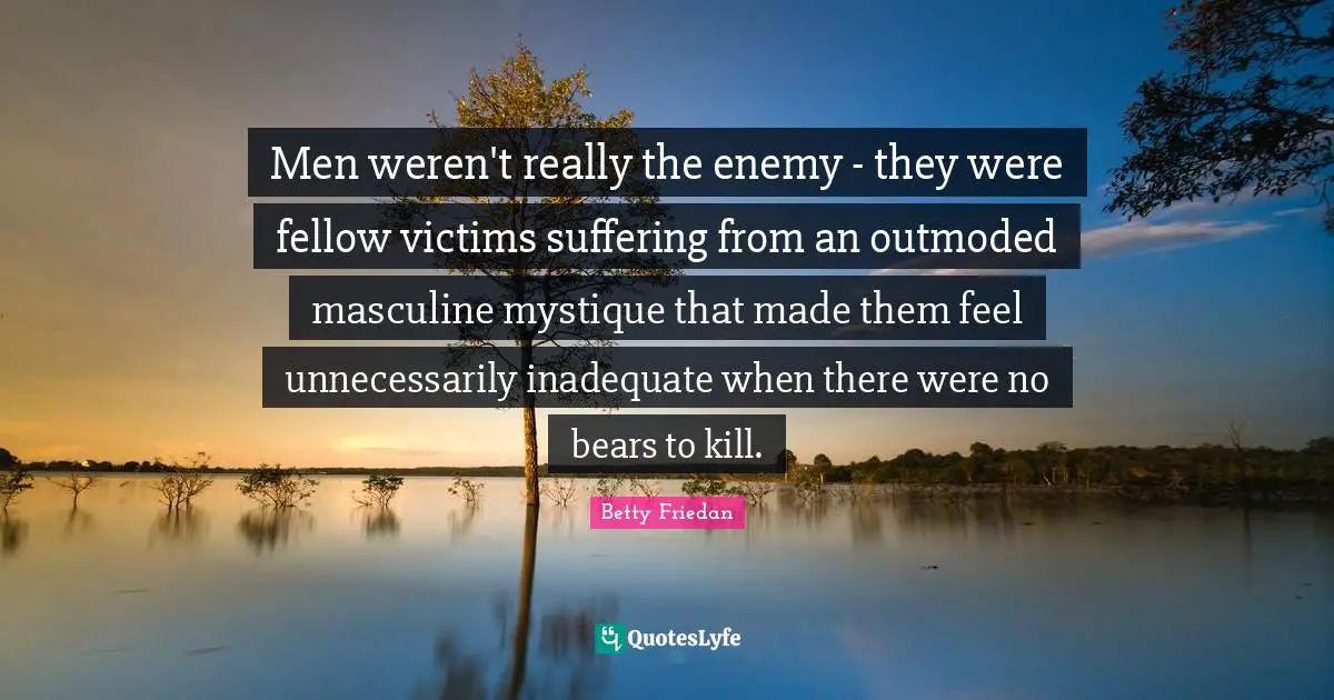 Betty Friedan Quotes: "Men weren't really the enemy - they were fellow victims suffering from an outmoded masculine mystique that made them feel unnecessarily inadequate when there were no bears to kill."