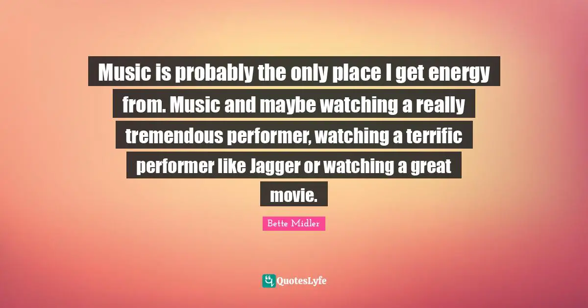 Music is probably the only place I get energy from. Music and maybe watching a really tremendous performer, watching a terrific performer like Jagger or watching a great movie.
