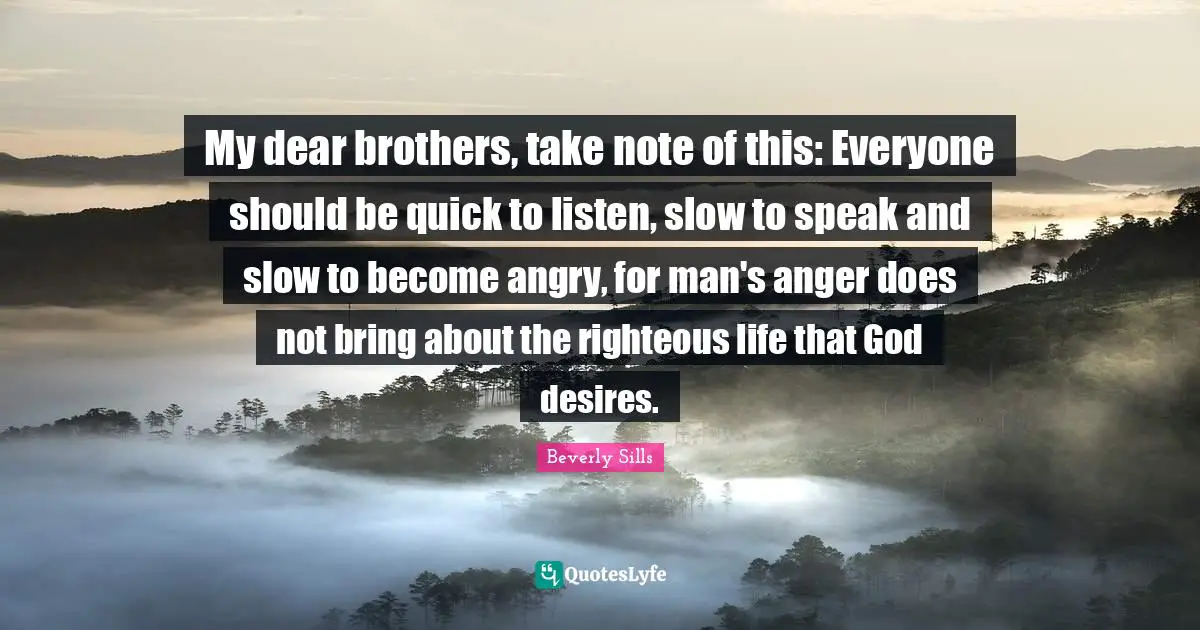 My dear brothers, take note of this: Everyone should be quick to listen, slow to speak and slow to become angry, for man's anger does not bring about the righteous life that God desires.