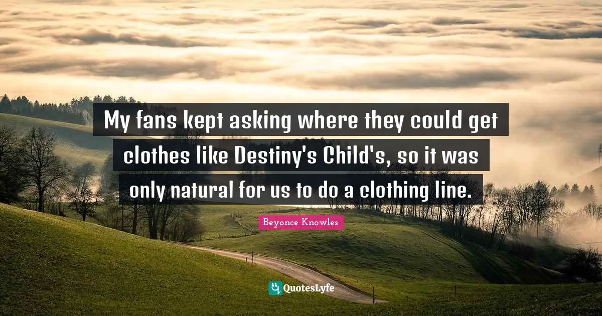 My fans kept asking where they could get clothes like Destiny's Child's, so it was only natural for us to do a clothing line.