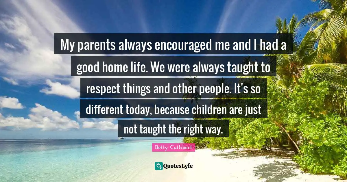 My parents always encouraged me and I had a good home life. We were always taught to respect things and other people. It's so different today, because children are just not taught the right way.