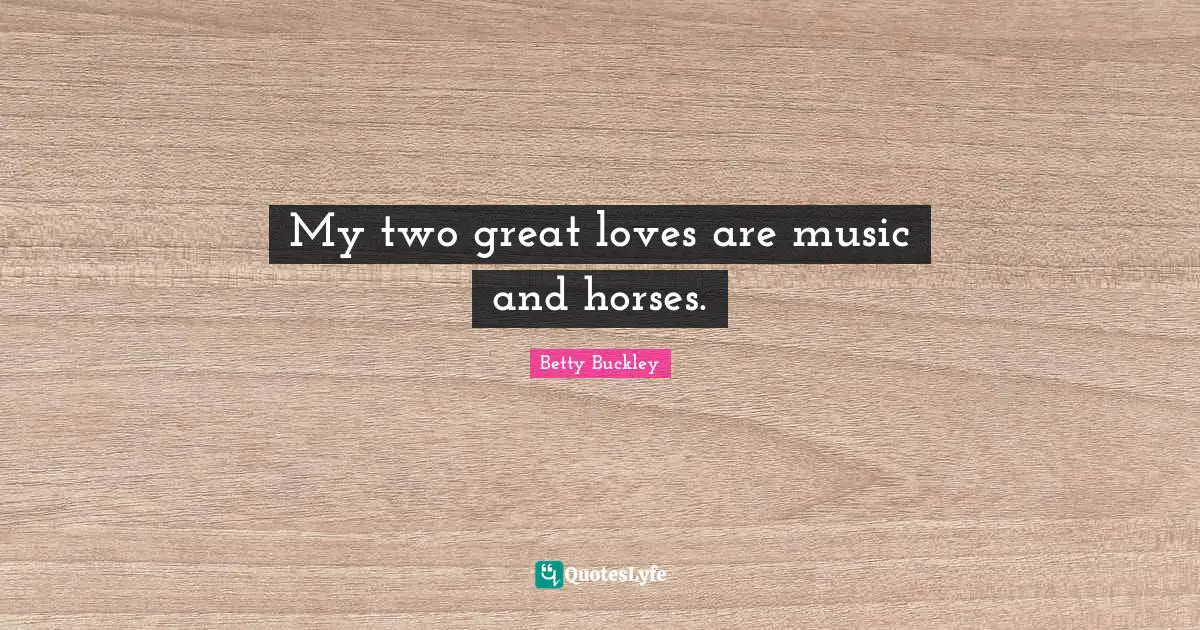 My two great loves are music and horses.