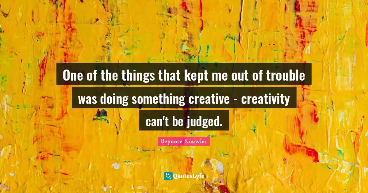 One of the things that kept me out of trouble was doing something creative - creativity can't be judged.