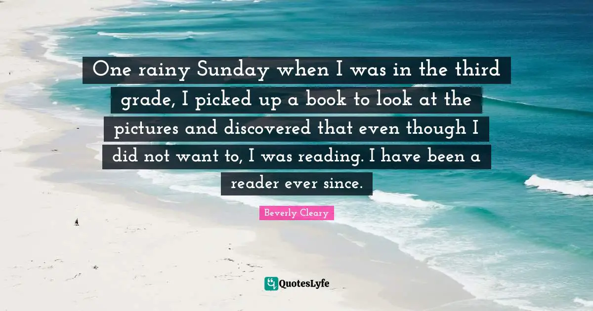 Reader Quotes: "One rainy Sunday when I was in the third grade, I picked up a book to look at the pictures and discovered that even though I did not want to, I was reading. I have been a reader ever since."