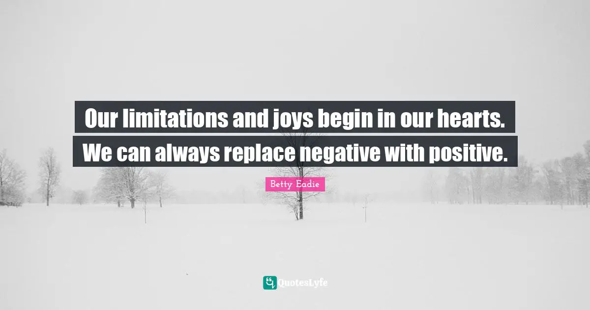 Our limitations and joys begin in our hearts. We can always replace negative with positive.