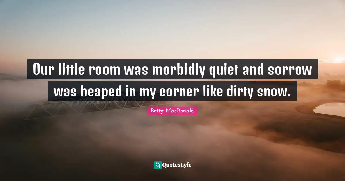 Our little room was morbidly quiet and sorrow was heaped in my corner like dirty snow.