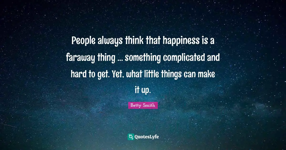 Betty  Smith Quotes: "People always think that happiness is a faraway thing … something complicated and hard to get. Yet, what little things can make it up."