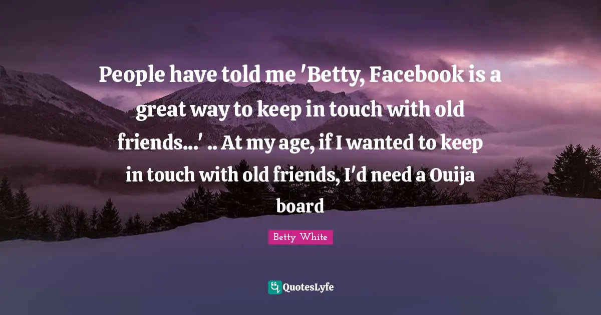 People have told me 'Betty, Facebook is a great way to keep in touch with old friends...' .. At my age, if I wanted to keep in touch with old friends, I'd need a Ouija board