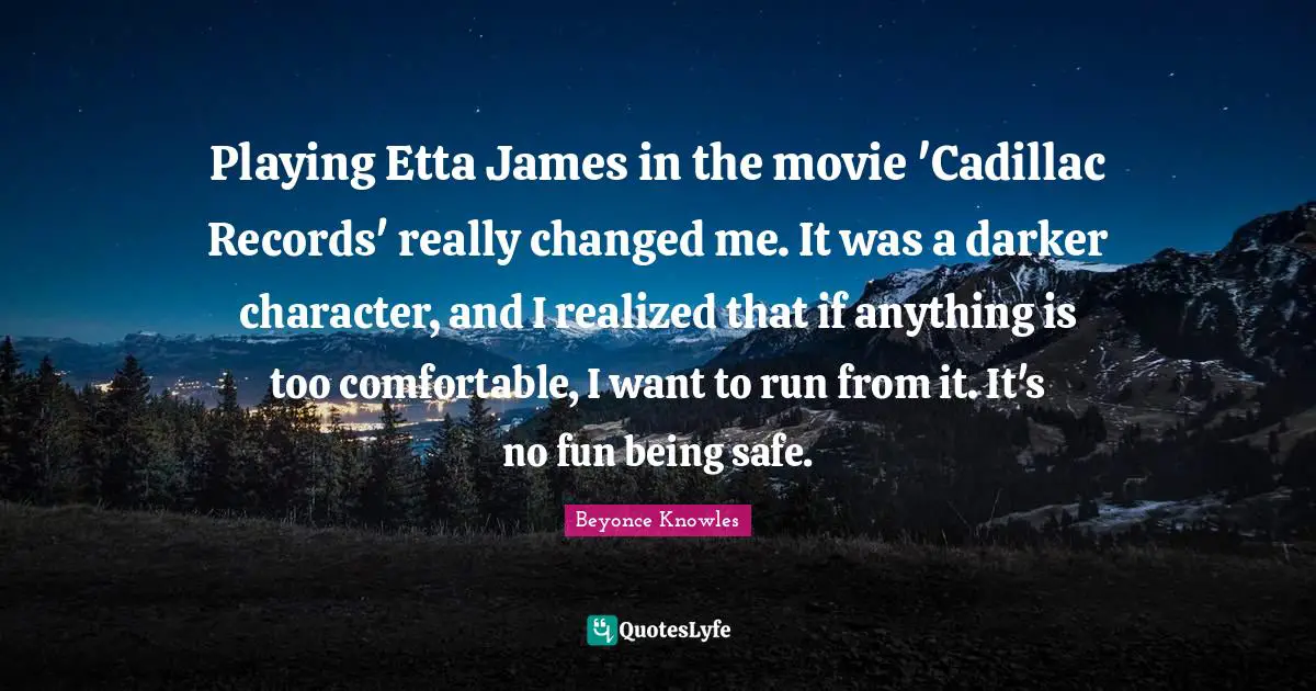 Playing Etta James in the movie 'Cadillac Records' really changed me. It was a darker character, and I realized that if anything is too comfortable, I want to run from it. It's no fun being safe.