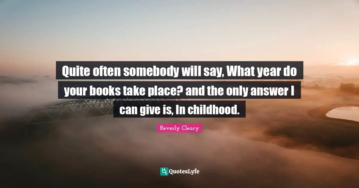 Quite often somebody will say, What year do your books take place? and the only answer I can give is, In childhood.
