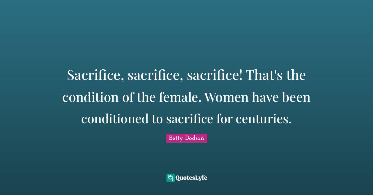 Sacrifice, sacrifice, sacrifice! That's the condition of the female. Women have been conditioned to sacrifice for centuries.