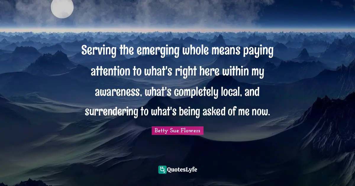 Serving the emerging whole means paying attention to what's right here within my awareness, what's completely local, and surrendering to what's being asked of me now.