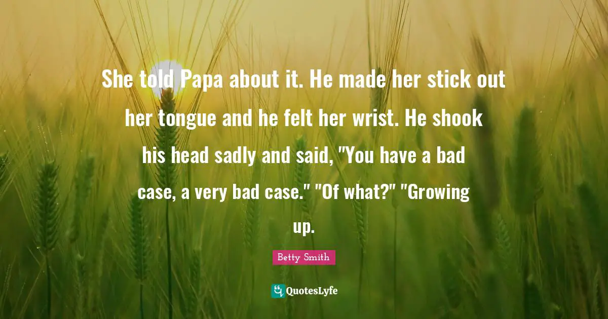 Betty  Smith Quotes: "She told Papa about it. He made her stick out her tongue and he felt her wrist. He shook his head sadly and said, "You have a bad case, a very bad case." "Of what?" "Growing up."