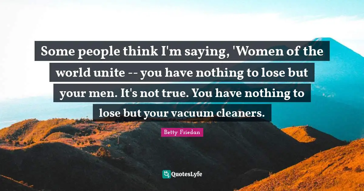 Betty Friedan Quotes: "Some people think I'm saying, 'Women of the world unite -- you have nothing to lose but your men. It's not true. You have nothing to lose but your vacuum cleaners."