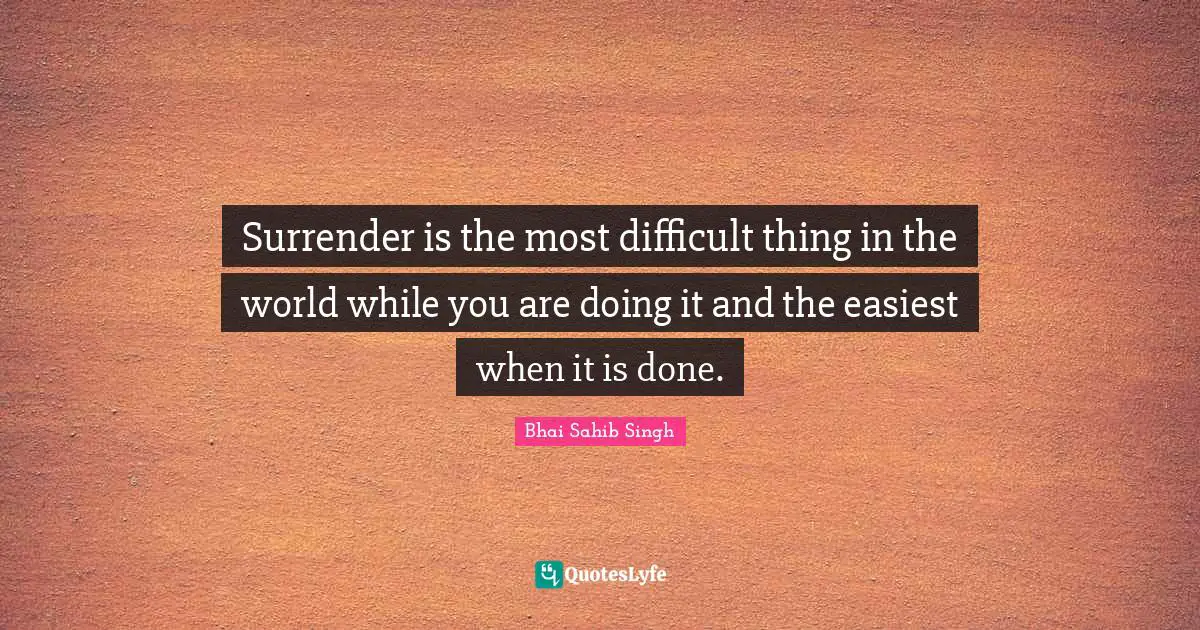 Surrender is the most difficult thing in the world while you are doing it and the easiest when it is done.