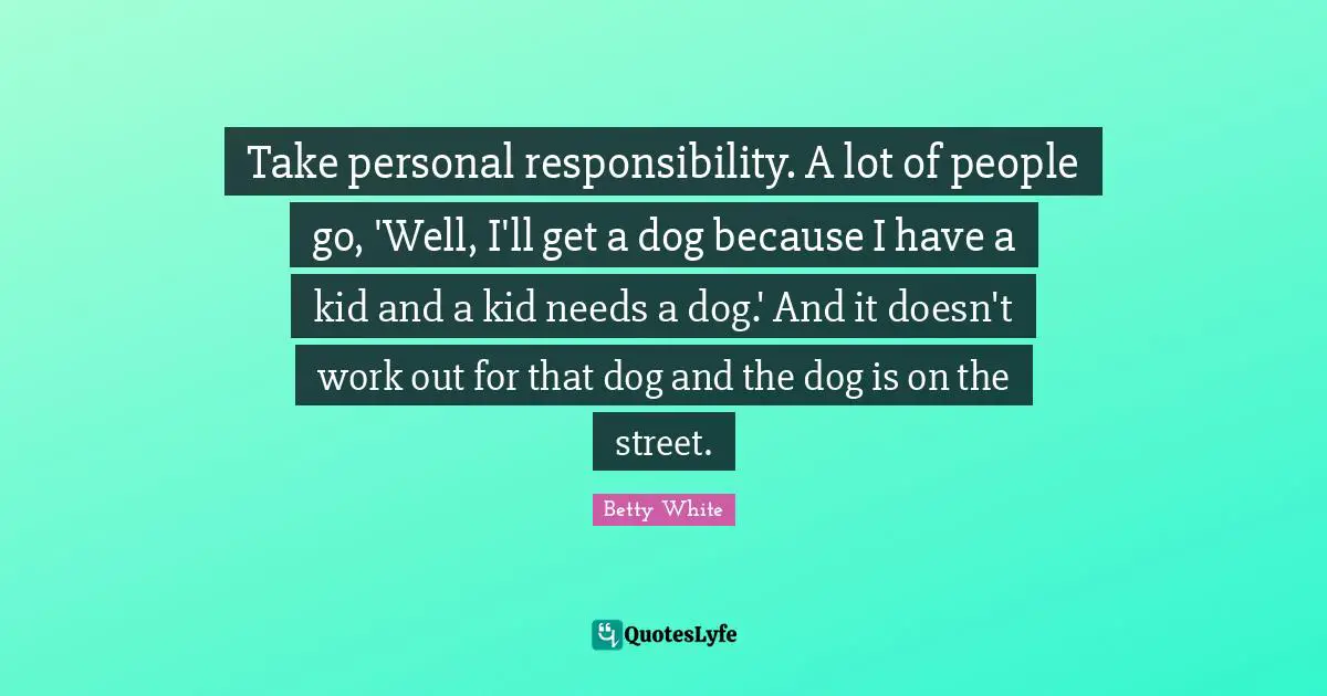Take personal responsibility. A lot of people go, 'Well, I'll get a dog because I have a kid and a kid needs a dog.' And it doesn't work out for that dog and the dog is on the street.