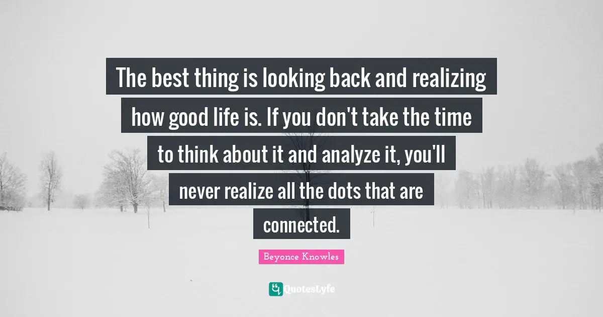 The best thing is looking back and realizing how good life is. If you don't take the time to think about it and analyze it, you'll never realize all the dots that are connected.