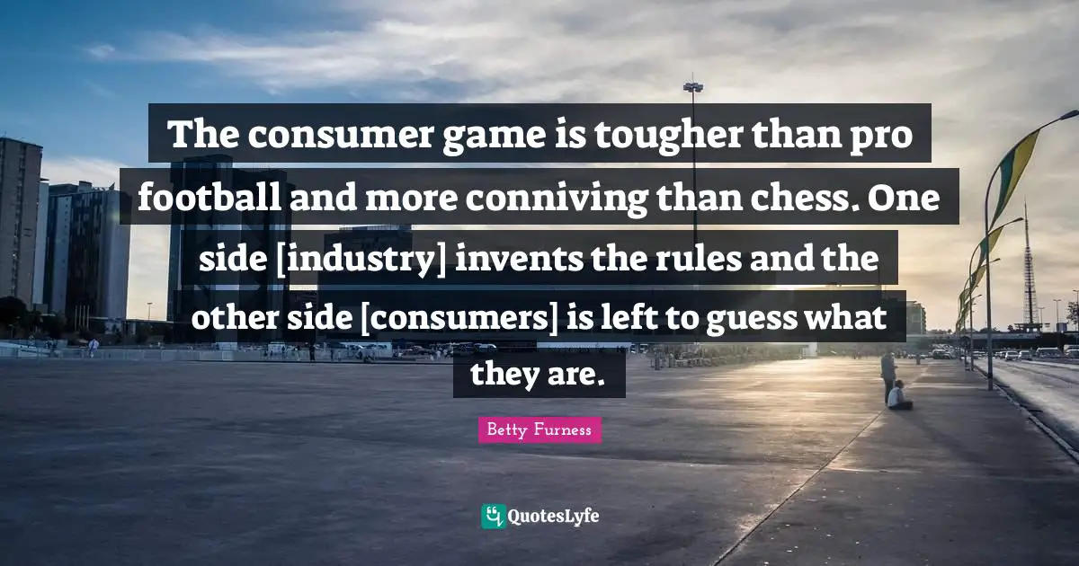 The consumer game is tougher than pro football and more conniving than chess. One side [industry] invents the rules and the other side [consumers] is left to guess what they are.