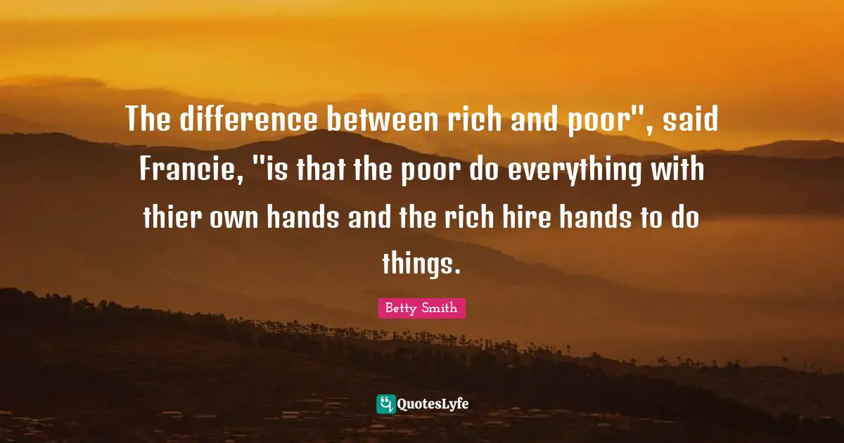 The difference between rich and poor", said Francie, "is that the poor do everything with thier own hands and the rich hire hands to do things.